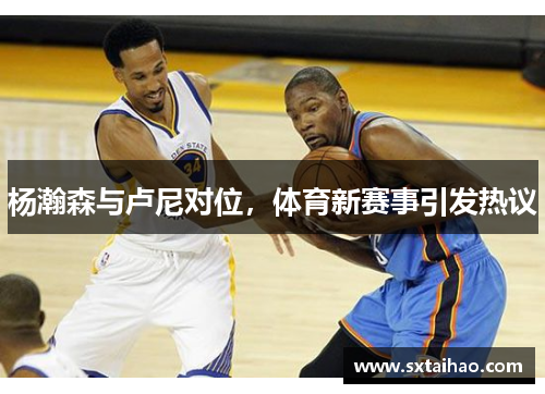 杨瀚森与卢尼对位，体育新赛事引发热议