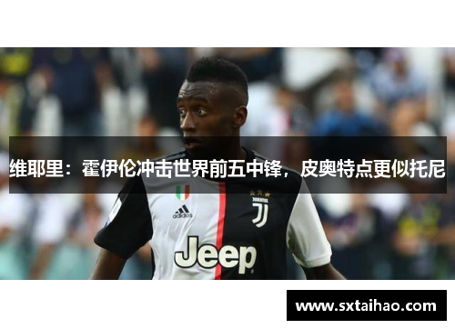 维耶里：霍伊伦冲击世界前五中锋，皮奥特点更似托尼